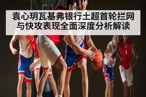 袁心玥瓦基弗银行土超首轮拦网与快攻表现全面深度分析解读