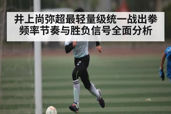 井上尚弥超最轻量级统一战出拳频率节奏与胜负信号全面分析